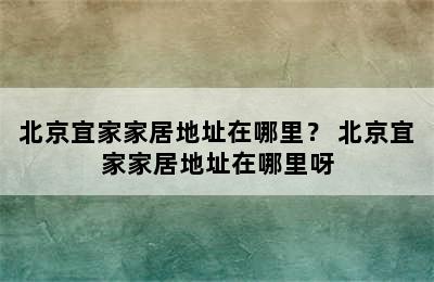 北京宜家家居地址在哪里？ 北京宜家家居地址在哪里呀